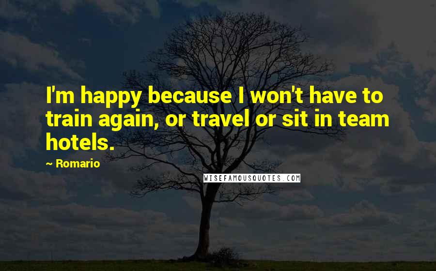 Romario Quotes: I'm happy because I won't have to train again, or travel or sit in team hotels.