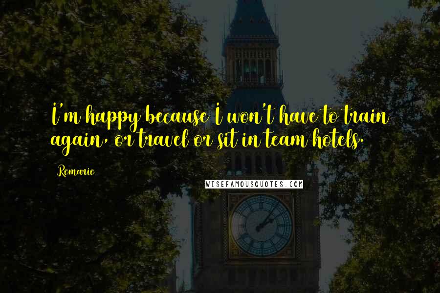 Romario Quotes: I'm happy because I won't have to train again, or travel or sit in team hotels.