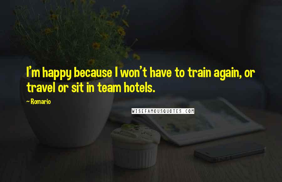 Romario Quotes: I'm happy because I won't have to train again, or travel or sit in team hotels.