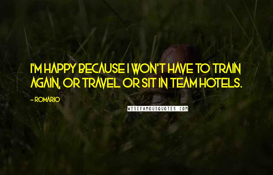 Romario Quotes: I'm happy because I won't have to train again, or travel or sit in team hotels.
