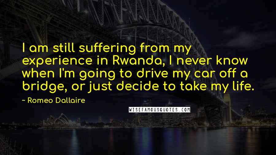 Romeo Dallaire Quotes: I am still suffering from my experience in Rwanda, I never know when I'm going to drive my car off a bridge, or just decide to take my life.
