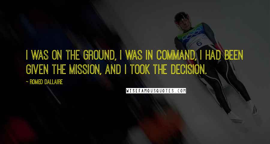 Romeo Dallaire Quotes: I was on the ground, I was in command, I had been given the mission, and I took the decision.