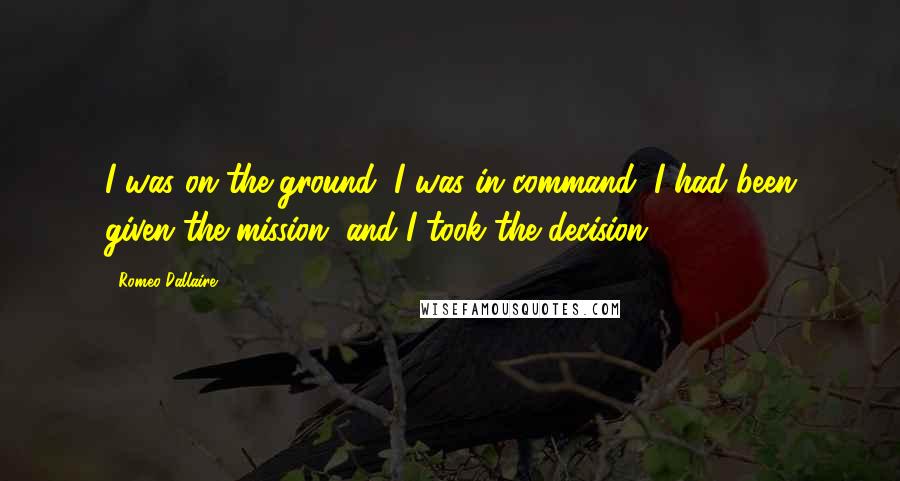 Romeo Dallaire Quotes: I was on the ground, I was in command, I had been given the mission, and I took the decision.