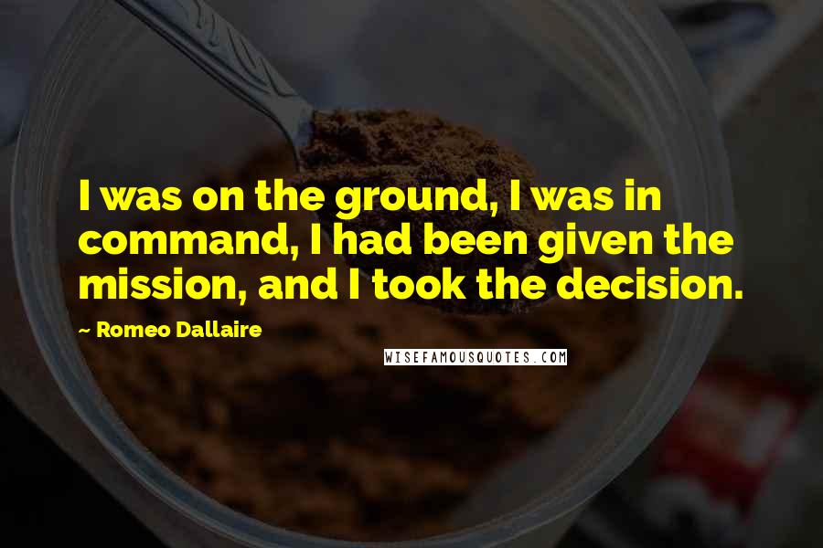 Romeo Dallaire Quotes: I was on the ground, I was in command, I had been given the mission, and I took the decision.