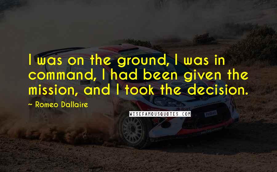 Romeo Dallaire Quotes: I was on the ground, I was in command, I had been given the mission, and I took the decision.