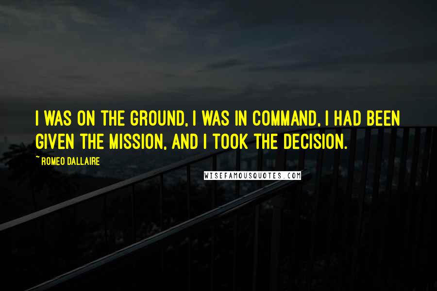 Romeo Dallaire Quotes: I was on the ground, I was in command, I had been given the mission, and I took the decision.