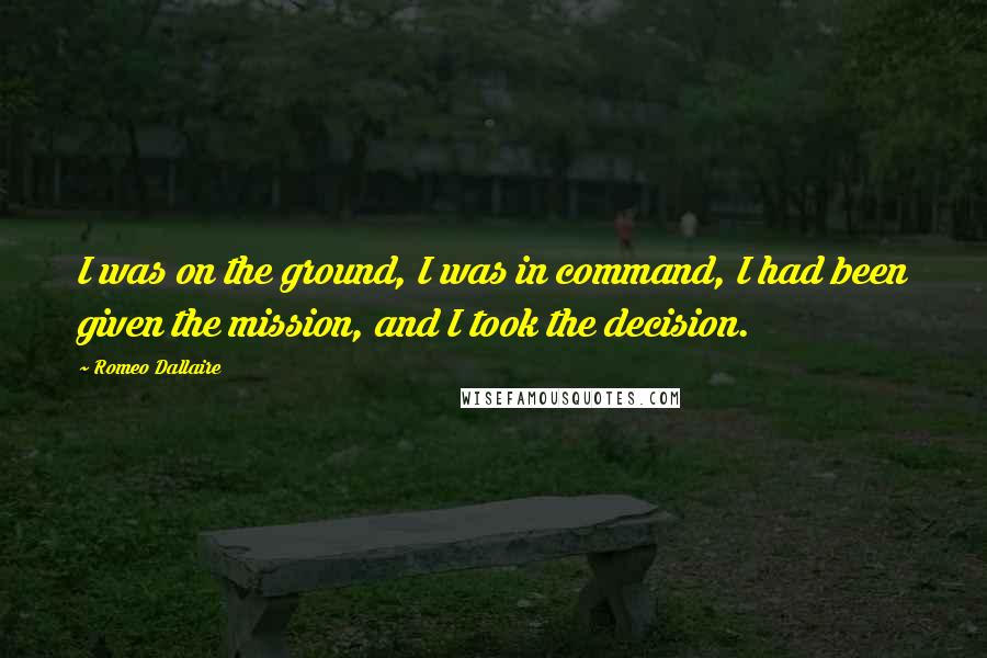 Romeo Dallaire Quotes: I was on the ground, I was in command, I had been given the mission, and I took the decision.