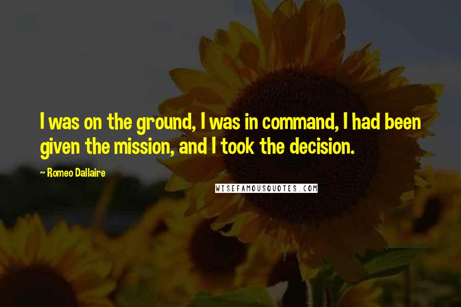 Romeo Dallaire Quotes: I was on the ground, I was in command, I had been given the mission, and I took the decision.