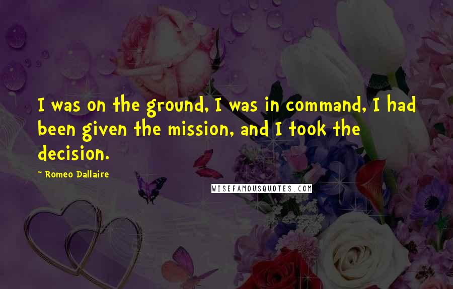 Romeo Dallaire Quotes: I was on the ground, I was in command, I had been given the mission, and I took the decision.