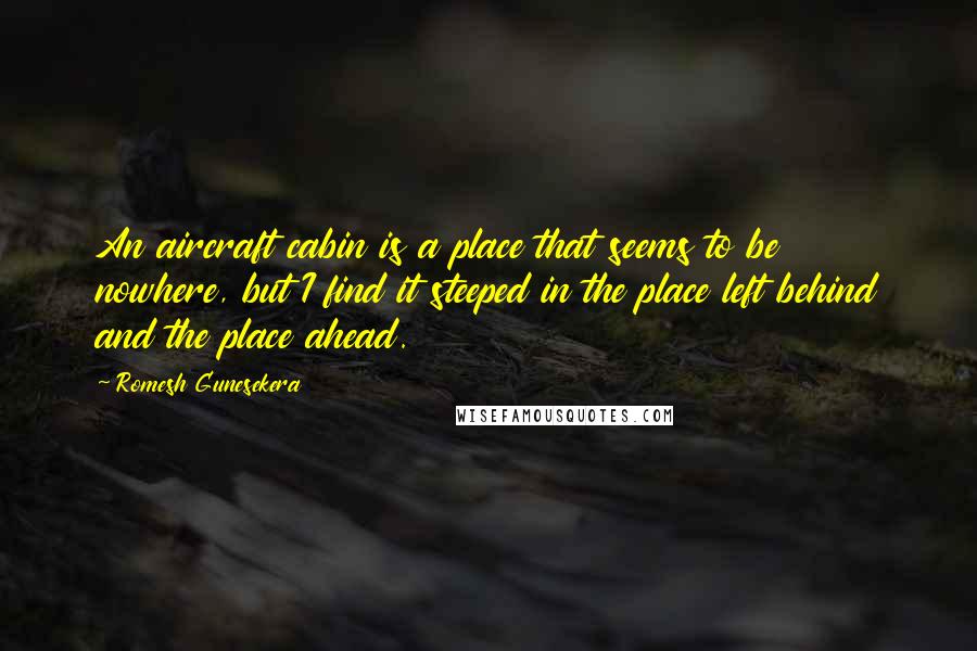 Romesh Gunesekera Quotes: An aircraft cabin is a place that seems to be nowhere, but I find it steeped in the place left behind and the place ahead.