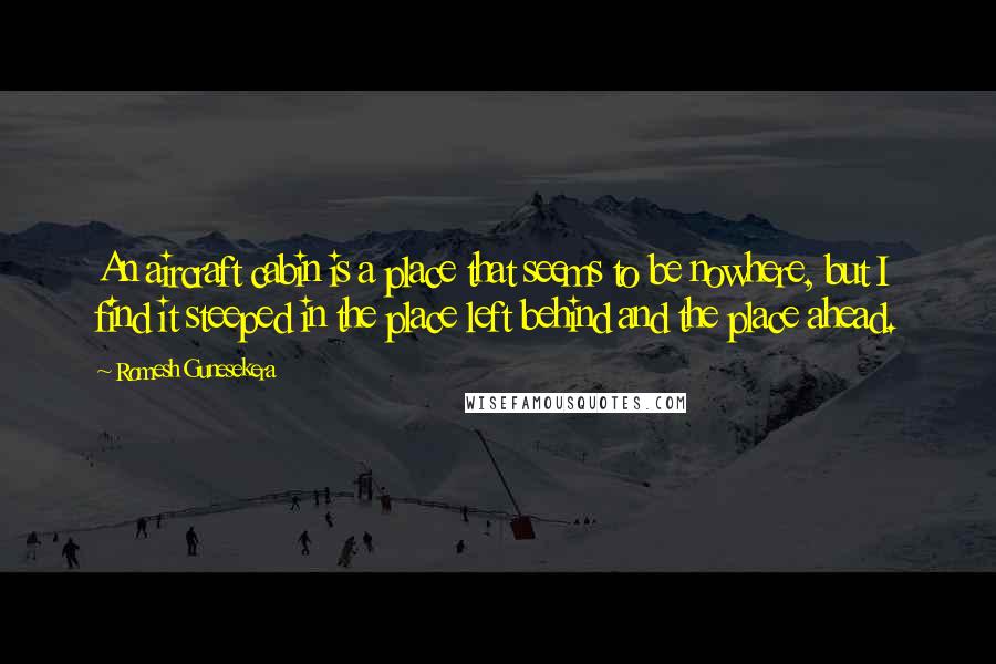 Romesh Gunesekera Quotes: An aircraft cabin is a place that seems to be nowhere, but I find it steeped in the place left behind and the place ahead.