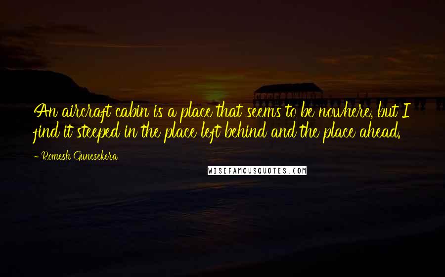 Romesh Gunesekera Quotes: An aircraft cabin is a place that seems to be nowhere, but I find it steeped in the place left behind and the place ahead.