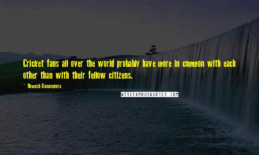 Romesh Gunesekera Quotes: Cricket fans all over the world probably have more in common with each other than with their fellow citizens.