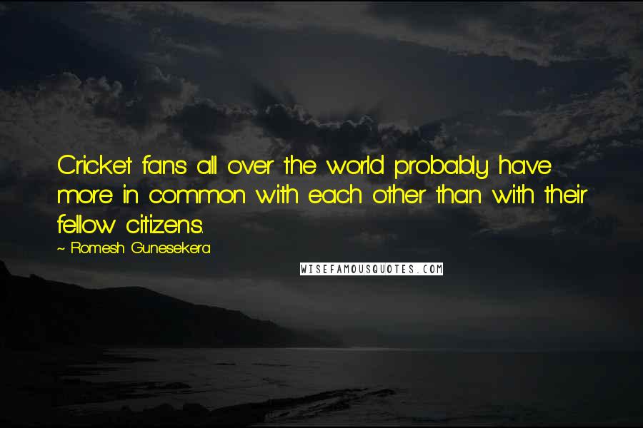 Romesh Gunesekera Quotes: Cricket fans all over the world probably have more in common with each other than with their fellow citizens.
