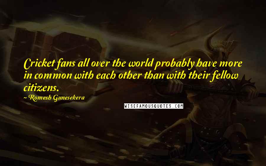 Romesh Gunesekera Quotes: Cricket fans all over the world probably have more in common with each other than with their fellow citizens.