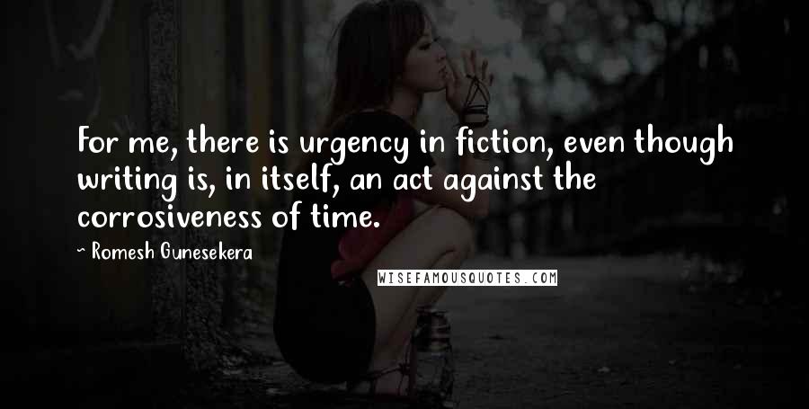 Romesh Gunesekera Quotes: For me, there is urgency in fiction, even though writing is, in itself, an act against the corrosiveness of time.