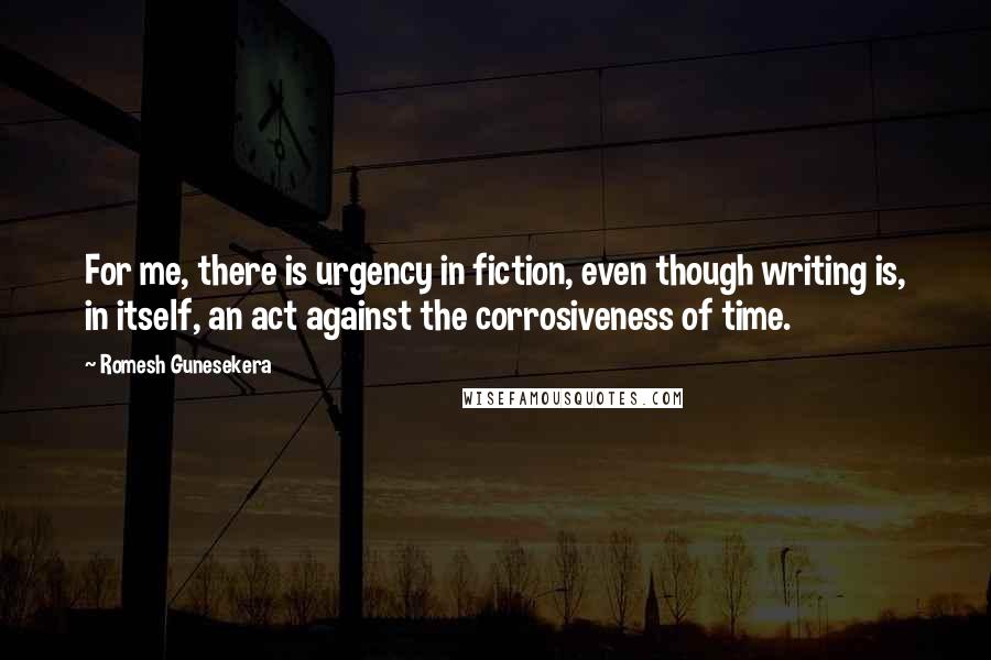 Romesh Gunesekera Quotes: For me, there is urgency in fiction, even though writing is, in itself, an act against the corrosiveness of time.