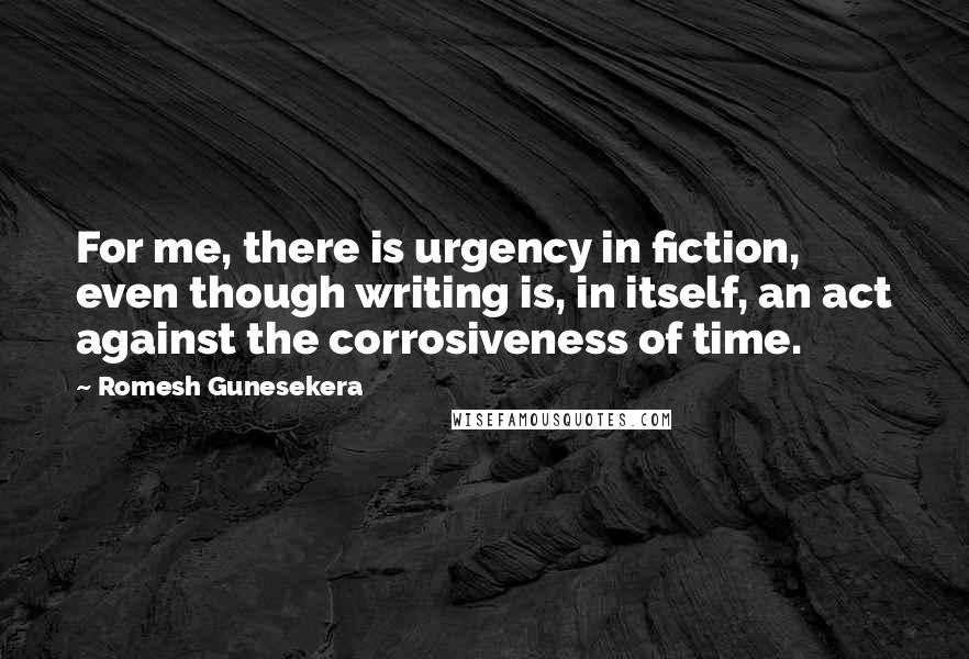 Romesh Gunesekera Quotes: For me, there is urgency in fiction, even though writing is, in itself, an act against the corrosiveness of time.