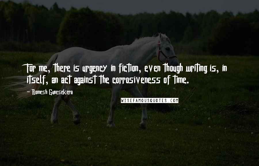 Romesh Gunesekera Quotes: For me, there is urgency in fiction, even though writing is, in itself, an act against the corrosiveness of time.