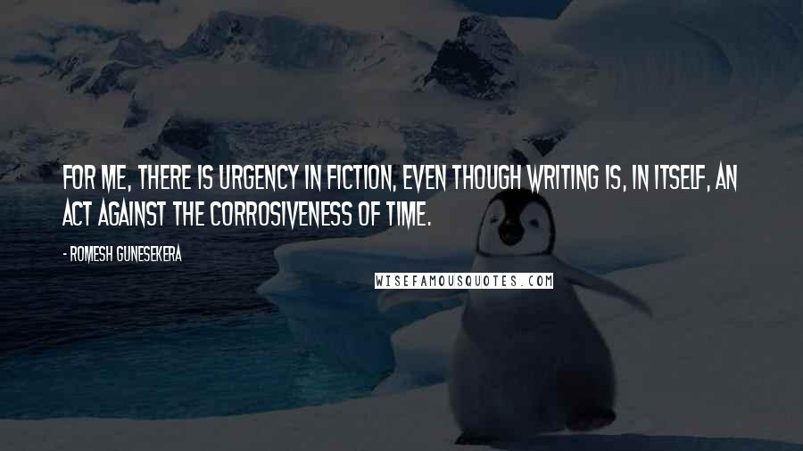 Romesh Gunesekera Quotes: For me, there is urgency in fiction, even though writing is, in itself, an act against the corrosiveness of time.