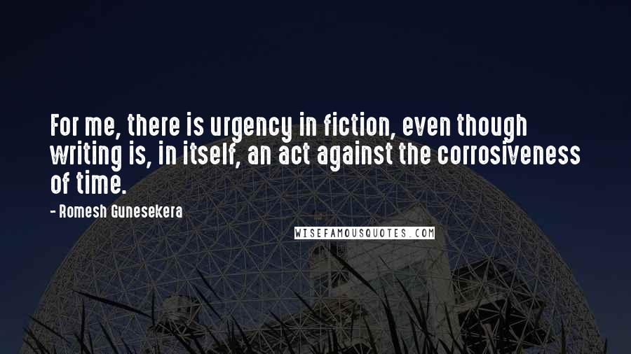 Romesh Gunesekera Quotes: For me, there is urgency in fiction, even though writing is, in itself, an act against the corrosiveness of time.