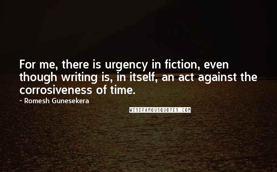 Romesh Gunesekera Quotes: For me, there is urgency in fiction, even though writing is, in itself, an act against the corrosiveness of time.
