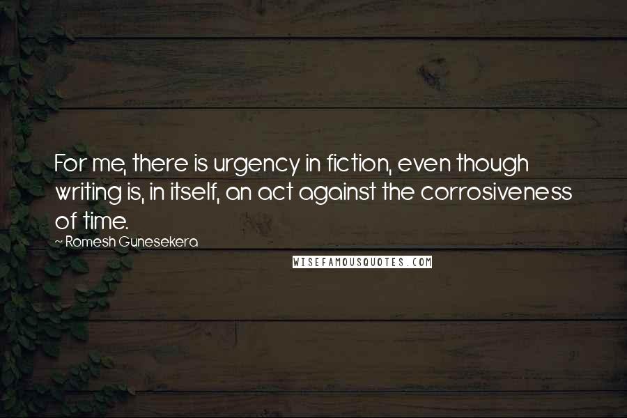 Romesh Gunesekera Quotes: For me, there is urgency in fiction, even though writing is, in itself, an act against the corrosiveness of time.