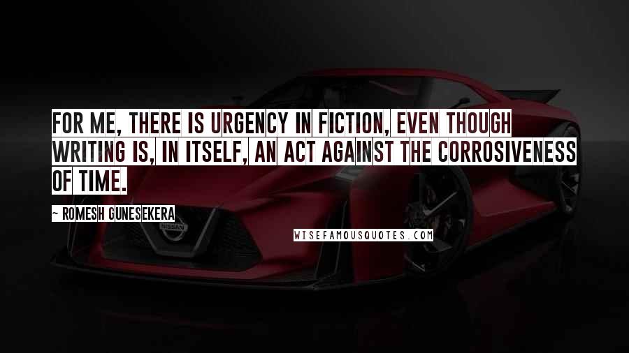 Romesh Gunesekera Quotes: For me, there is urgency in fiction, even though writing is, in itself, an act against the corrosiveness of time.