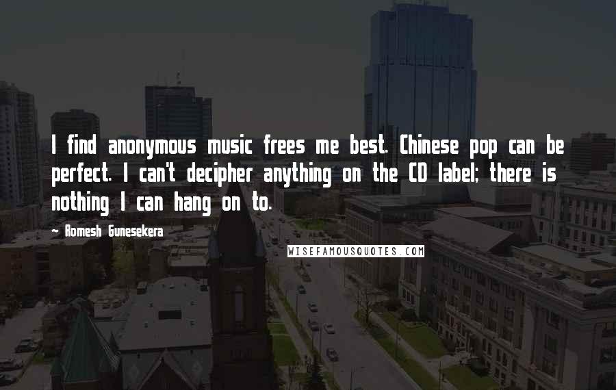 Romesh Gunesekera Quotes: I find anonymous music frees me best. Chinese pop can be perfect. I can't decipher anything on the CD label; there is nothing I can hang on to.