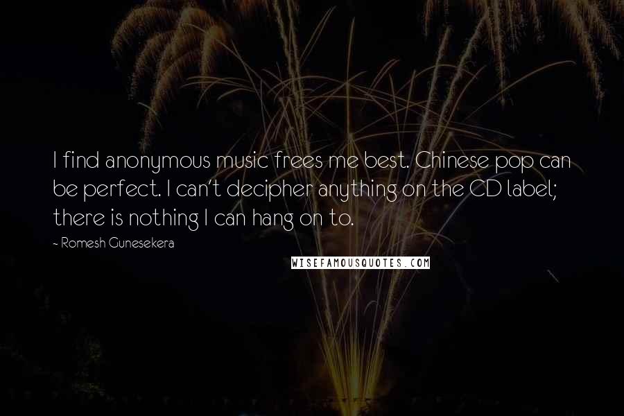 Romesh Gunesekera Quotes: I find anonymous music frees me best. Chinese pop can be perfect. I can't decipher anything on the CD label; there is nothing I can hang on to.