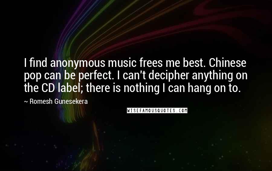 Romesh Gunesekera Quotes: I find anonymous music frees me best. Chinese pop can be perfect. I can't decipher anything on the CD label; there is nothing I can hang on to.