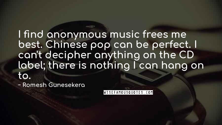 Romesh Gunesekera Quotes: I find anonymous music frees me best. Chinese pop can be perfect. I can't decipher anything on the CD label; there is nothing I can hang on to.