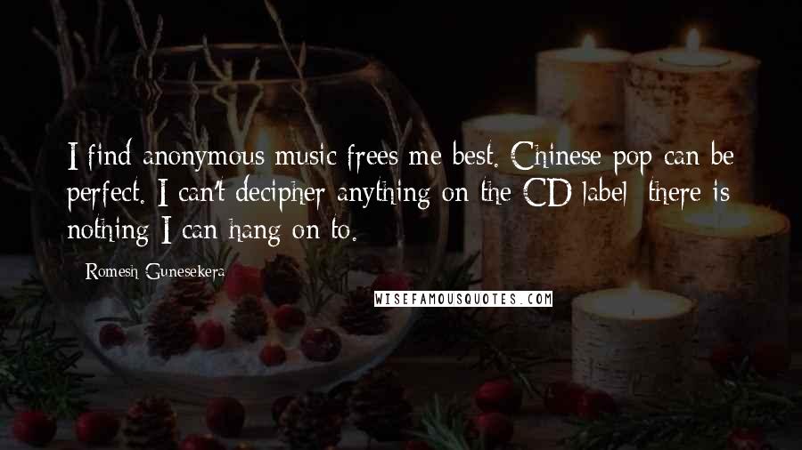 Romesh Gunesekera Quotes: I find anonymous music frees me best. Chinese pop can be perfect. I can't decipher anything on the CD label; there is nothing I can hang on to.