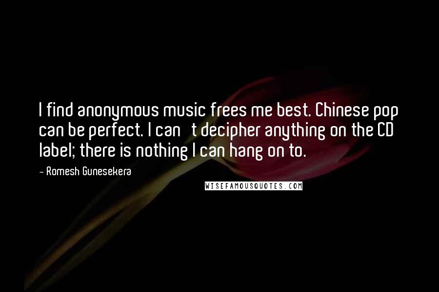 Romesh Gunesekera Quotes: I find anonymous music frees me best. Chinese pop can be perfect. I can't decipher anything on the CD label; there is nothing I can hang on to.