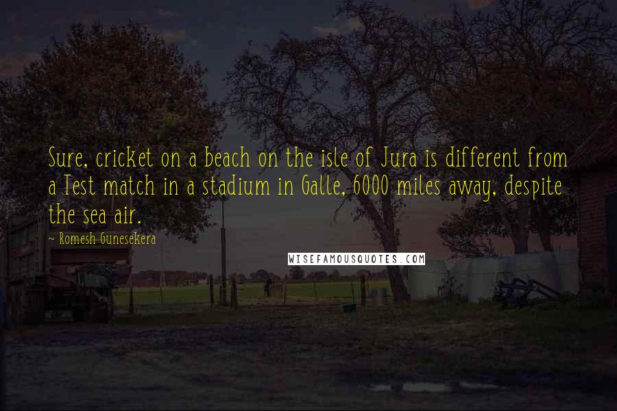 Romesh Gunesekera Quotes: Sure, cricket on a beach on the isle of Jura is different from a Test match in a stadium in Galle, 6000 miles away, despite the sea air.