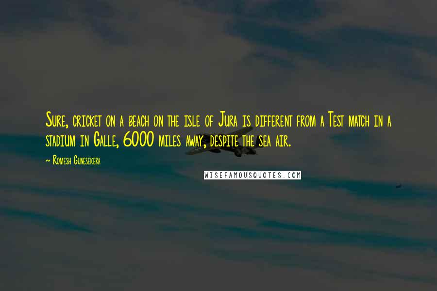 Romesh Gunesekera Quotes: Sure, cricket on a beach on the isle of Jura is different from a Test match in a stadium in Galle, 6000 miles away, despite the sea air.