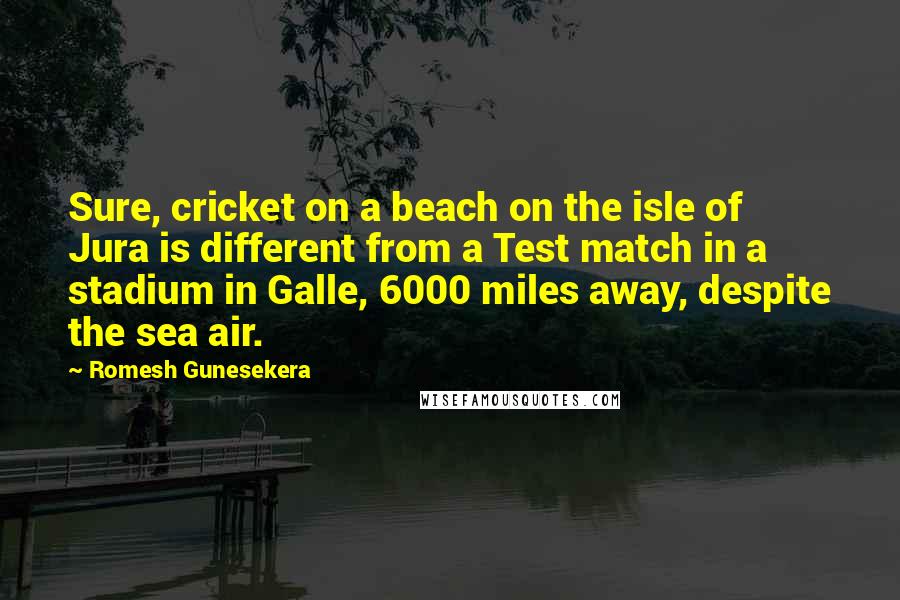 Romesh Gunesekera Quotes: Sure, cricket on a beach on the isle of Jura is different from a Test match in a stadium in Galle, 6000 miles away, despite the sea air.