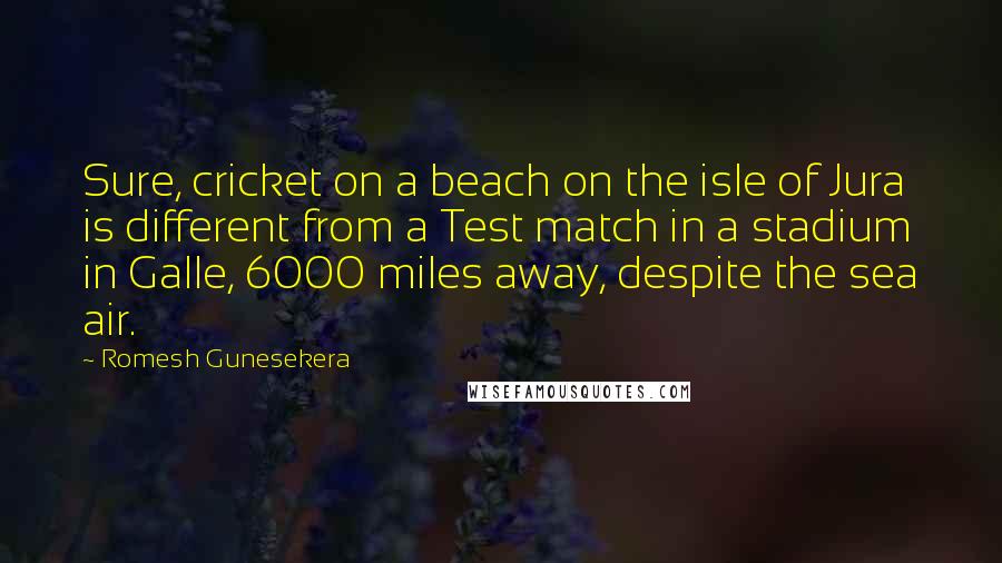 Romesh Gunesekera Quotes: Sure, cricket on a beach on the isle of Jura is different from a Test match in a stadium in Galle, 6000 miles away, despite the sea air.