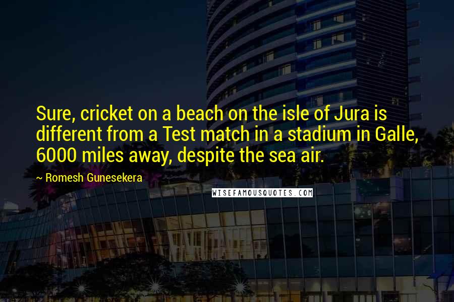 Romesh Gunesekera Quotes: Sure, cricket on a beach on the isle of Jura is different from a Test match in a stadium in Galle, 6000 miles away, despite the sea air.