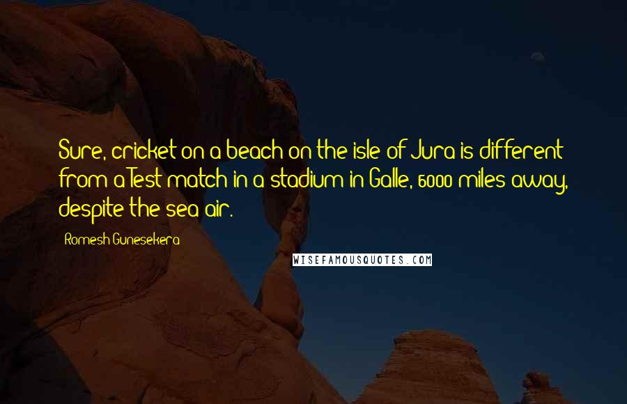 Romesh Gunesekera Quotes: Sure, cricket on a beach on the isle of Jura is different from a Test match in a stadium in Galle, 6000 miles away, despite the sea air.