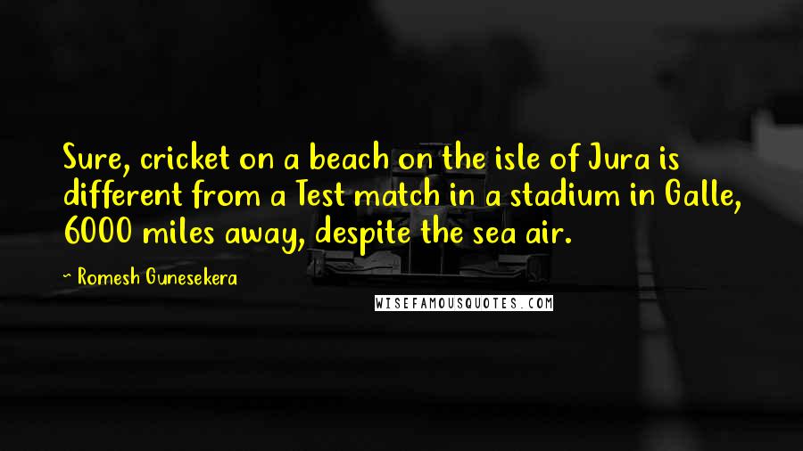 Romesh Gunesekera Quotes: Sure, cricket on a beach on the isle of Jura is different from a Test match in a stadium in Galle, 6000 miles away, despite the sea air.