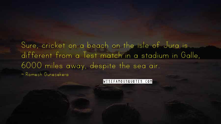 Romesh Gunesekera Quotes: Sure, cricket on a beach on the isle of Jura is different from a Test match in a stadium in Galle, 6000 miles away, despite the sea air.