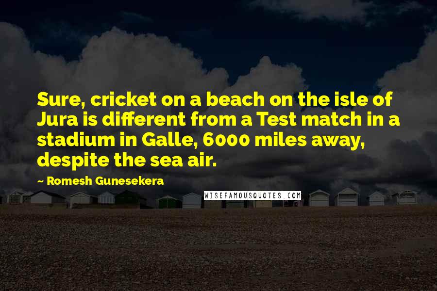 Romesh Gunesekera Quotes: Sure, cricket on a beach on the isle of Jura is different from a Test match in a stadium in Galle, 6000 miles away, despite the sea air.