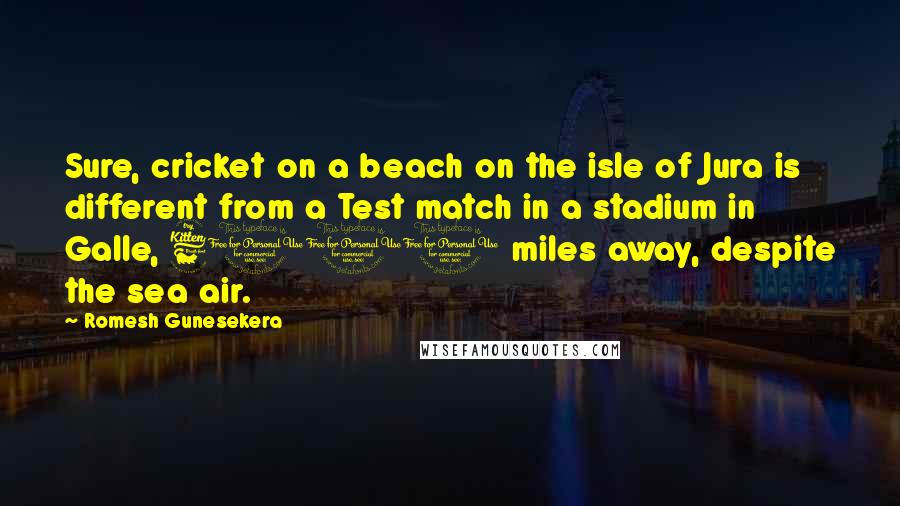 Romesh Gunesekera Quotes: Sure, cricket on a beach on the isle of Jura is different from a Test match in a stadium in Galle, 6000 miles away, despite the sea air.