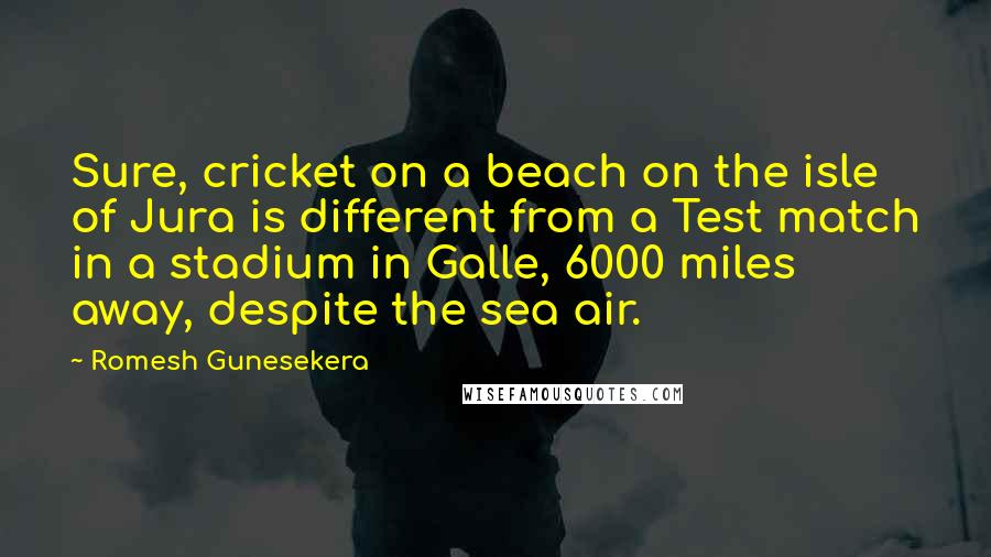 Romesh Gunesekera Quotes: Sure, cricket on a beach on the isle of Jura is different from a Test match in a stadium in Galle, 6000 miles away, despite the sea air.