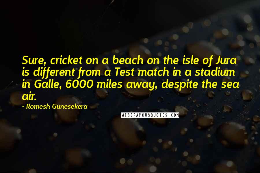 Romesh Gunesekera Quotes: Sure, cricket on a beach on the isle of Jura is different from a Test match in a stadium in Galle, 6000 miles away, despite the sea air.