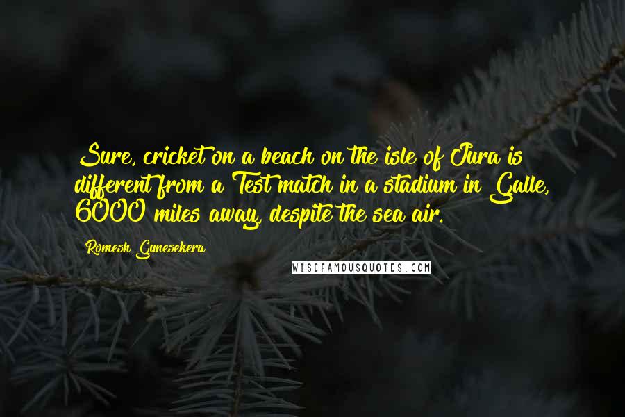 Romesh Gunesekera Quotes: Sure, cricket on a beach on the isle of Jura is different from a Test match in a stadium in Galle, 6000 miles away, despite the sea air.