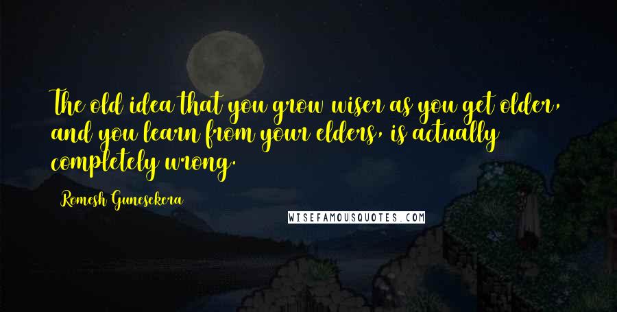 Romesh Gunesekera Quotes: The old idea that you grow wiser as you get older, and you learn from your elders, is actually completely wrong.