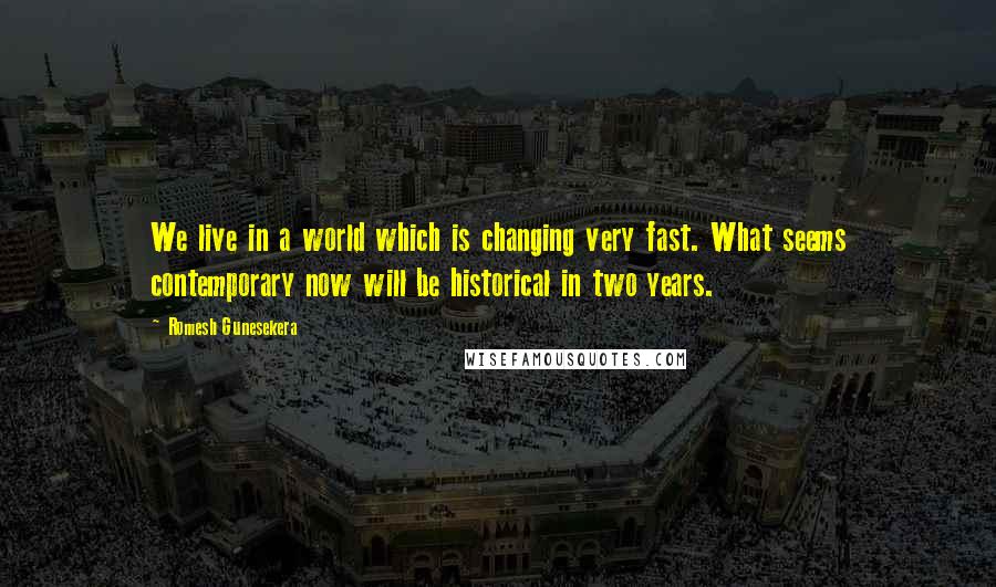 Romesh Gunesekera Quotes: We live in a world which is changing very fast. What seems contemporary now will be historical in two years.