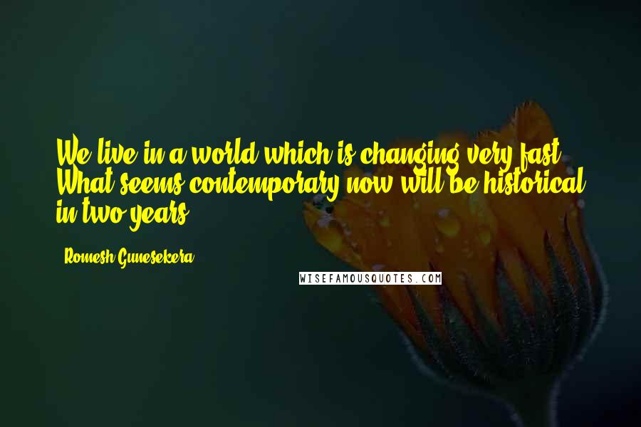 Romesh Gunesekera Quotes: We live in a world which is changing very fast. What seems contemporary now will be historical in two years.